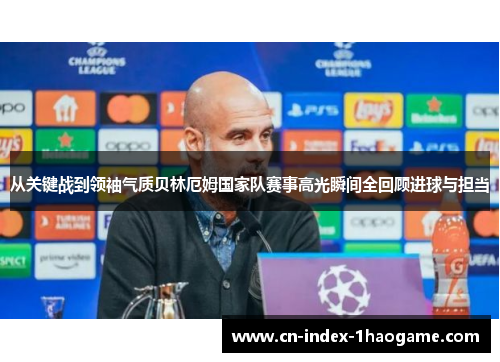 从关键战到领袖气质贝林厄姆国家队赛事高光瞬间全回顾进球与担当 从关键战到领袖气质贝林厄姆国家队赛事高光瞬间全回顾进球与担当
