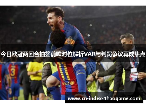 今日欧冠两回合抽签前瞻对位解析VAR与判罚争议再成焦点