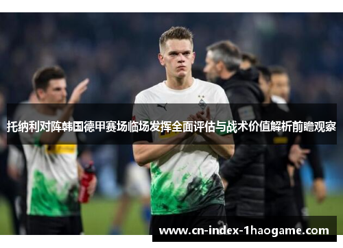托纳利对阵韩国德甲赛场临场发挥全面评估与战术价值解析前瞻观察 托纳利对阵韩国德甲赛场临场发挥全面评估与战术价值解析前瞻观察