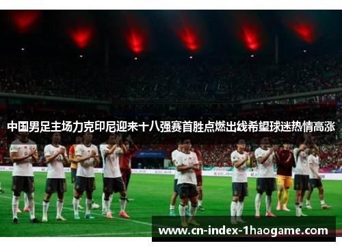 中国男足主场力克印尼迎来十八强赛首胜点燃出线希望球迷热情高涨 中国男足主场力克印尼迎来十八强赛首胜点燃出线希望球迷热情高涨