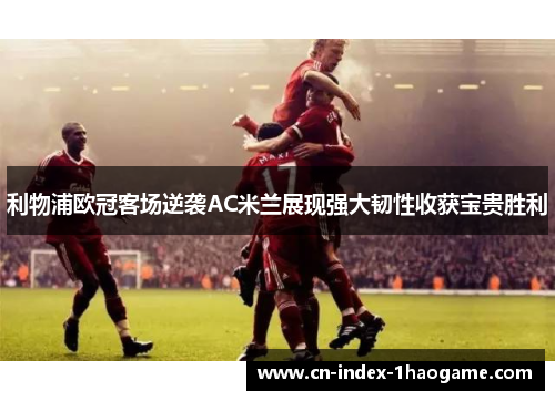 利物浦欧冠客场逆袭AC米兰展现强大韧性收获宝贵胜利