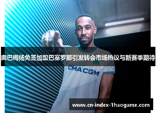 奥巴梅扬免签加盟巴塞罗那引发转会市场热议与新赛季期待 奥巴梅扬免签加盟巴塞罗那引发转会市场热议与新赛季期待