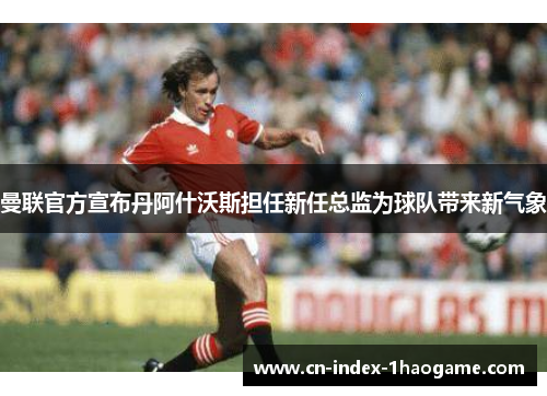曼联官方宣布丹阿什沃斯担任新任总监为球队带来新气象