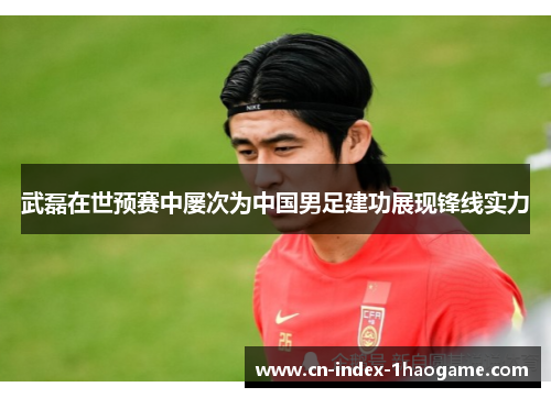 武磊在世预赛中屡次为中国男足建功展现锋线实力 武磊在世预赛中屡次为中国男足建功展现锋线实力