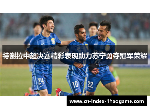 特谢拉中超决赛精彩表现助力苏宁勇夺冠军荣耀 特谢拉中超决赛精彩表现助力苏宁勇夺冠军荣耀