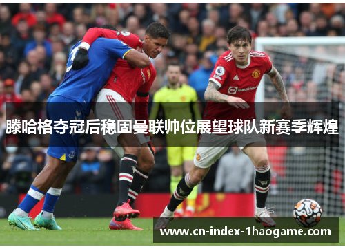 滕哈格夺冠后稳固曼联帅位展望球队新赛季辉煌 滕哈格夺冠后稳固曼联帅位展望球队新赛季辉煌