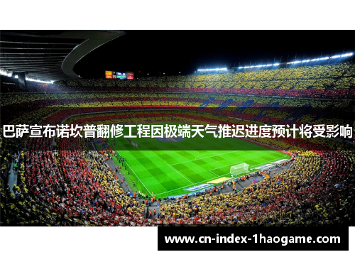 巴萨宣布诺坎普翻修工程因极端天气推迟进度预计将受影响