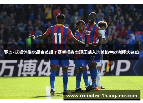 亚当·沃顿凭借水晶宫英超半赛季精彩表现压哨入选英格兰欧洲杯大名单