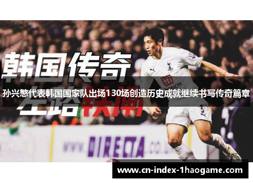 孙兴慜代表韩国国家队出场130场创造历史成就继续书写传奇篇章 孙兴慜代表韩国国家队出场130场创造历史成就继续书写传奇篇章