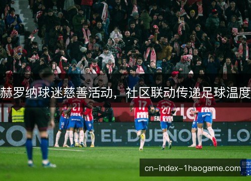 赫罗纳球迷慈善活动,社区联动传递足球温度 赫罗纳球迷慈善活动,社区联动传递足球温度